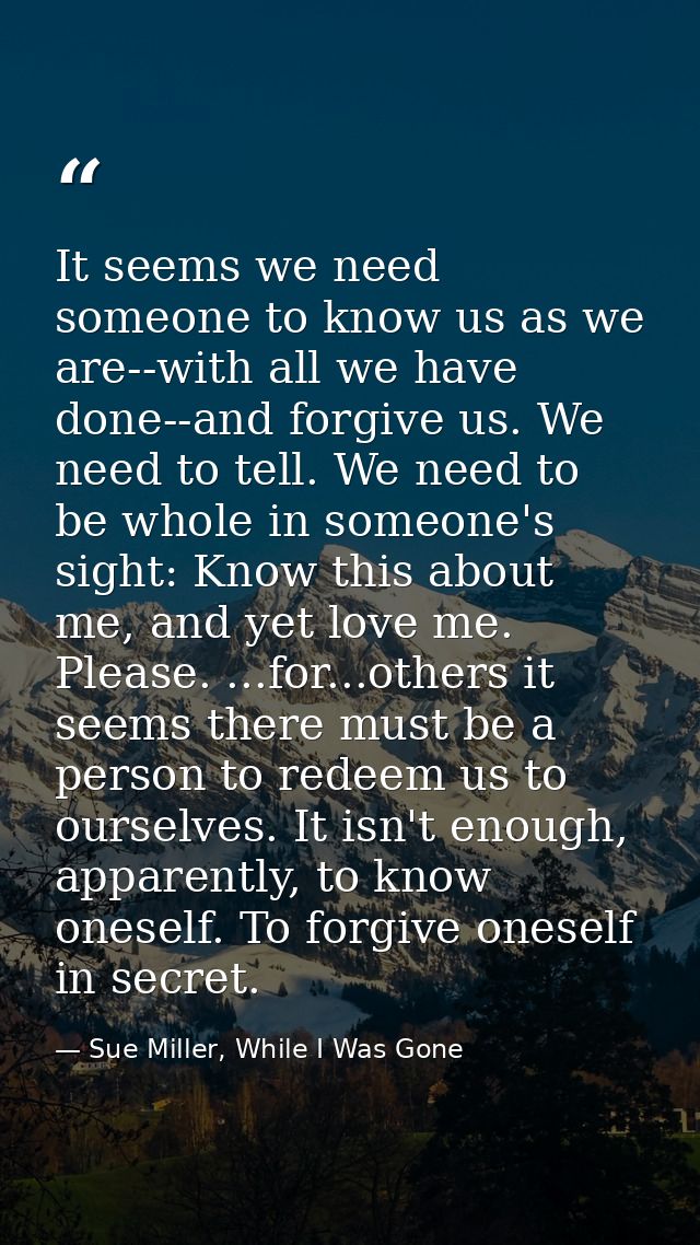 It seems we need someone to know us as we are--with all we have done--and forgive us. We need to tell. We need to be who — Sue Miller, While I Was Gone