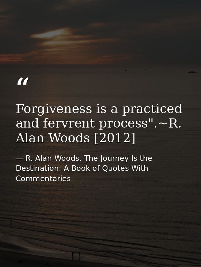 Forgiveness is a practiced and fervrent process".~R. Alan Woods [2012] — R. Alan Woods, The Journey Is the Destination: A Book of Quotes With Commentaries