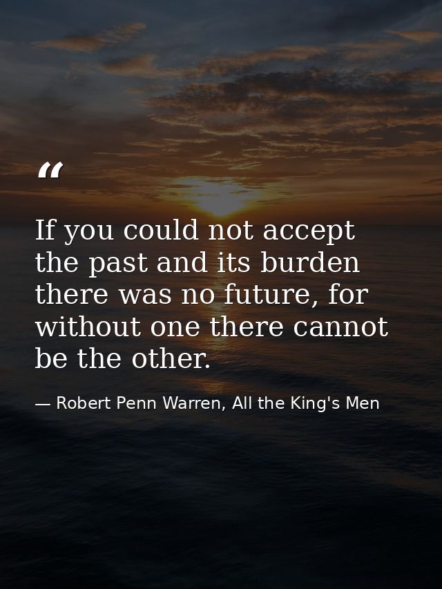 If you could not accept the past and its burden there was no future, for without one there cannot be the other. — Robert Penn Warren, All the King's Men