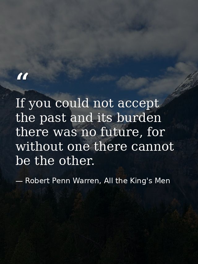 If you could not accept the past and its burden there was no future, for without one there cannot be the other. — Robert Penn Warren, All the King's Men