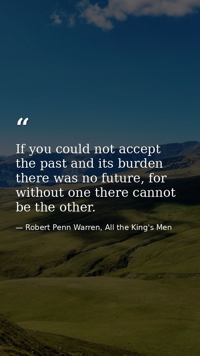 If you could not accept the past and its burden there was no future, for without one there cannot be the other. — Robert Penn Warren, All the King's Men