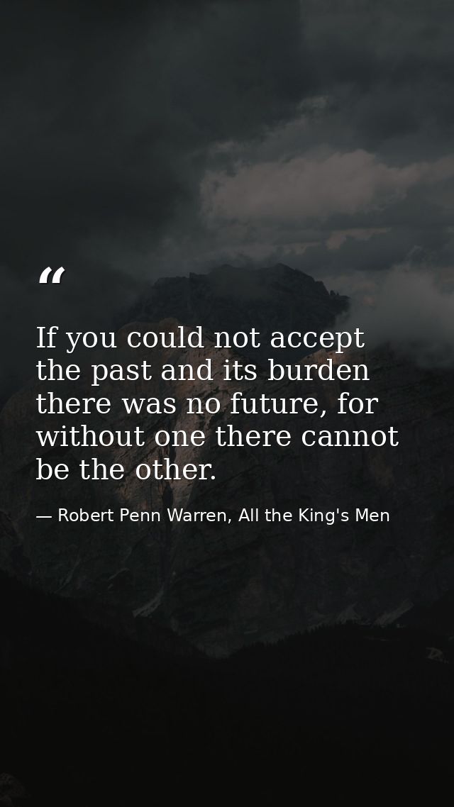 If you could not accept the past and its burden there was no future, for without one there cannot be the other. — Robert Penn Warren, All the King's Men