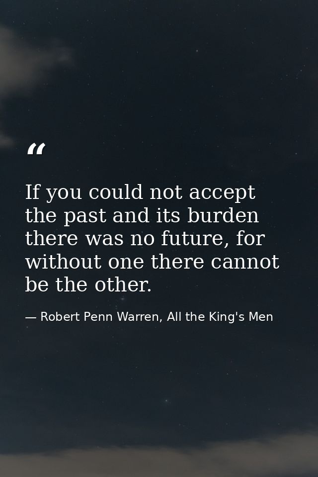 If you could not accept the past and its burden there was no future, for without one there cannot be the other. — Robert Penn Warren, All the King's Men