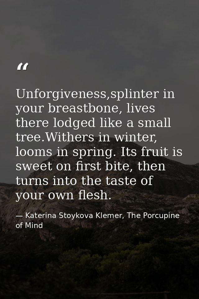 Unforgiveness,splinter in your breastbone, lives there lodged like a small tree.Withers in winter, looms in spring. Its  — Katerina Stoykova Klemer, The Porcupine of Mind