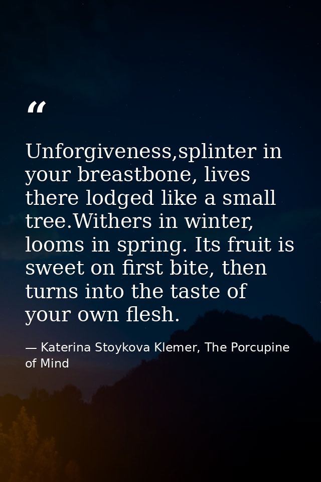 Unforgiveness,splinter in your breastbone, lives there lodged like a small tree.Withers in winter, looms in spring. Its  — Katerina Stoykova Klemer, The Porcupine of Mind
