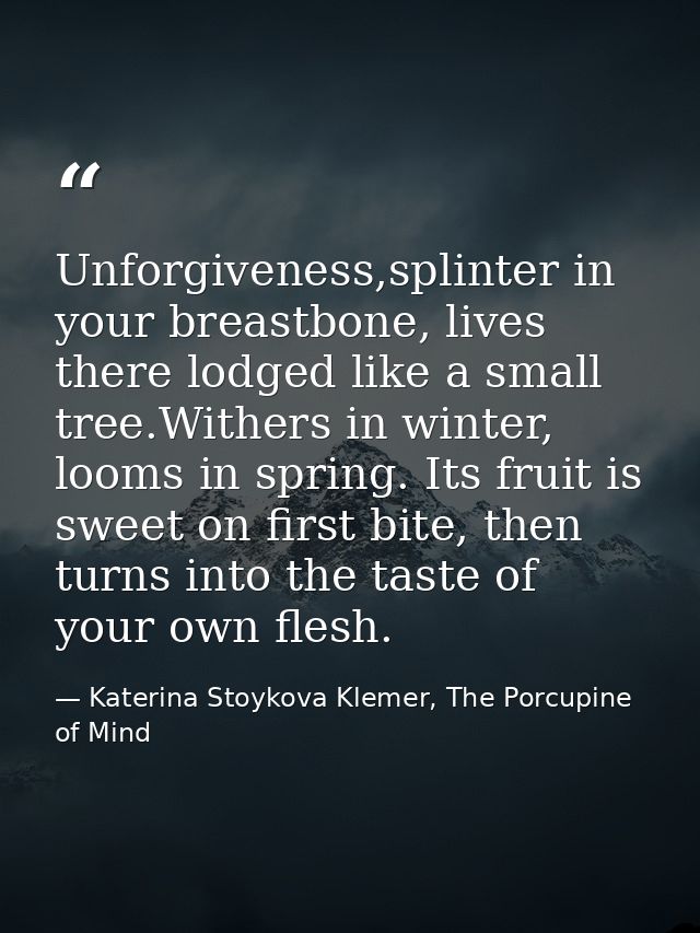 Unforgiveness,splinter in your breastbone, lives there lodged like a small tree.Withers in winter, looms in spring. Its  — Katerina Stoykova Klemer, The Porcupine of Mind