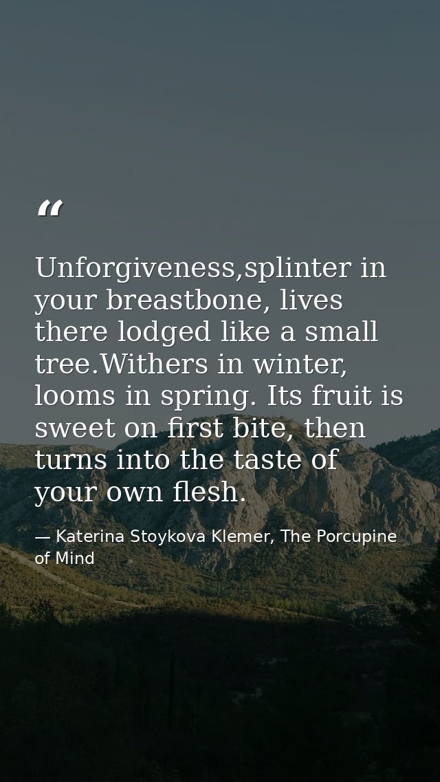 Unforgiveness,splinter in your breastbone, lives there lodged like a small tree.Withers in winter, looms in spring. Its  — Katerina Stoykova Klemer, The Porcupine of Mind