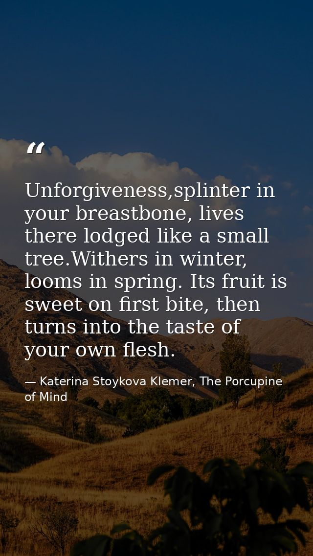 Unforgiveness,splinter in your breastbone, lives there lodged like a small tree.Withers in winter, looms in spring. Its  — Katerina Stoykova Klemer, The Porcupine of Mind