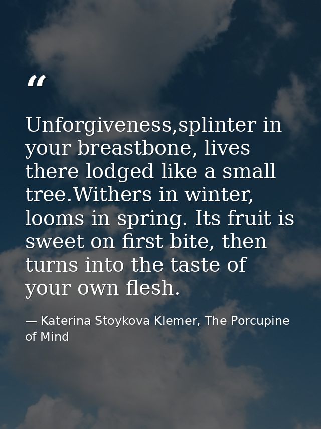 Unforgiveness,splinter in your breastbone, lives there lodged like a small tree.Withers in winter, looms in spring. Its  — Katerina Stoykova Klemer, The Porcupine of Mind