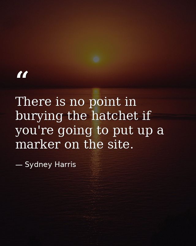 There is no point in burying the hatchet if you're going to put up a marker on the site. — Sydney Harris