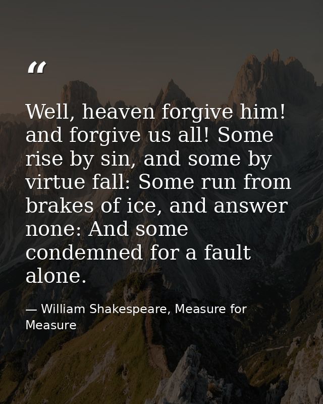 Well, heaven forgive him! and forgive us all! Some rise by sin, and some by virtue fall: Some run from brakes of ice, an — William Shakespeare, Measure for Measure