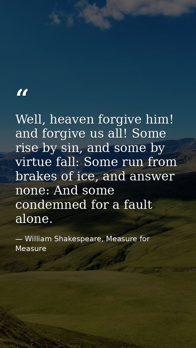 Well, heaven forgive him! and forgive us all! Some rise by sin, and some by virtue fall: Some run from brakes of ice, an — William Shakespeare, Measure for Measure