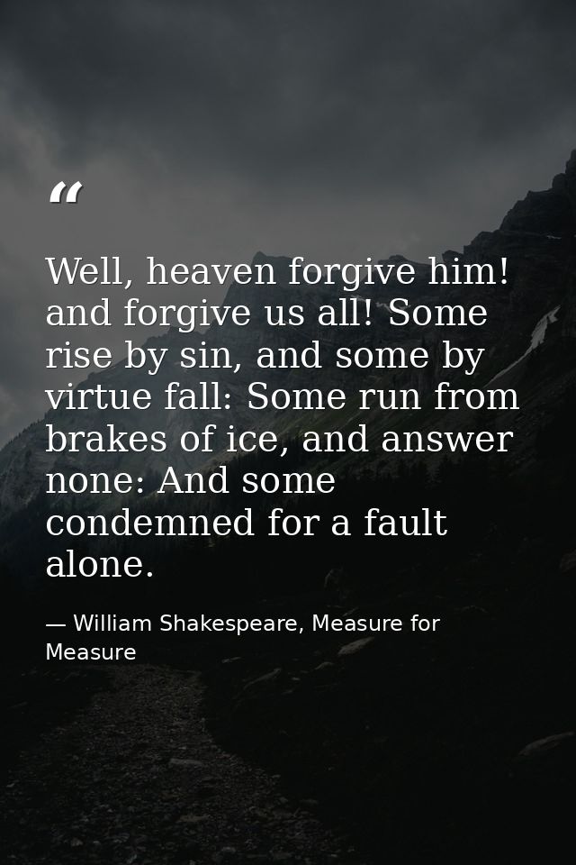 Well, heaven forgive him! and forgive us all! Some rise by sin, and some by virtue fall: Some run from brakes of ice, an — William Shakespeare, Measure for Measure