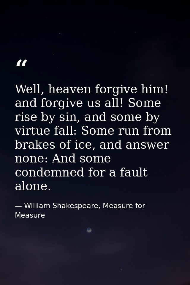 Well, heaven forgive him! and forgive us all! Some rise by sin, and some by virtue fall: Some run from brakes of ice, an — William Shakespeare, Measure for Measure