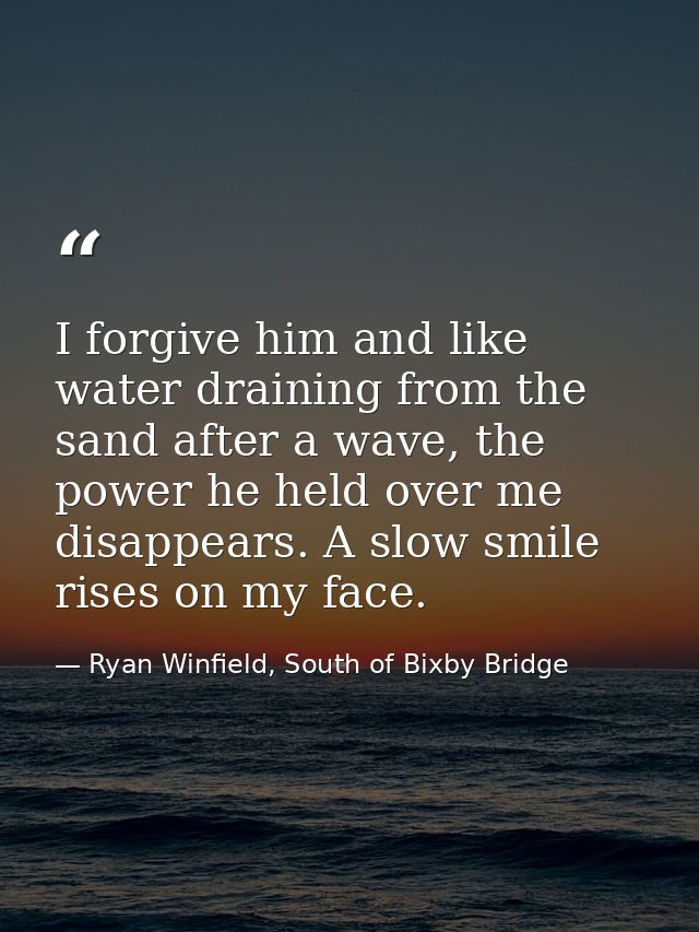 I forgive him and like water draining from the sand after a wave, the power he held over me disappears. A slow smile ris — Ryan Winfield, South of Bixby Bridge