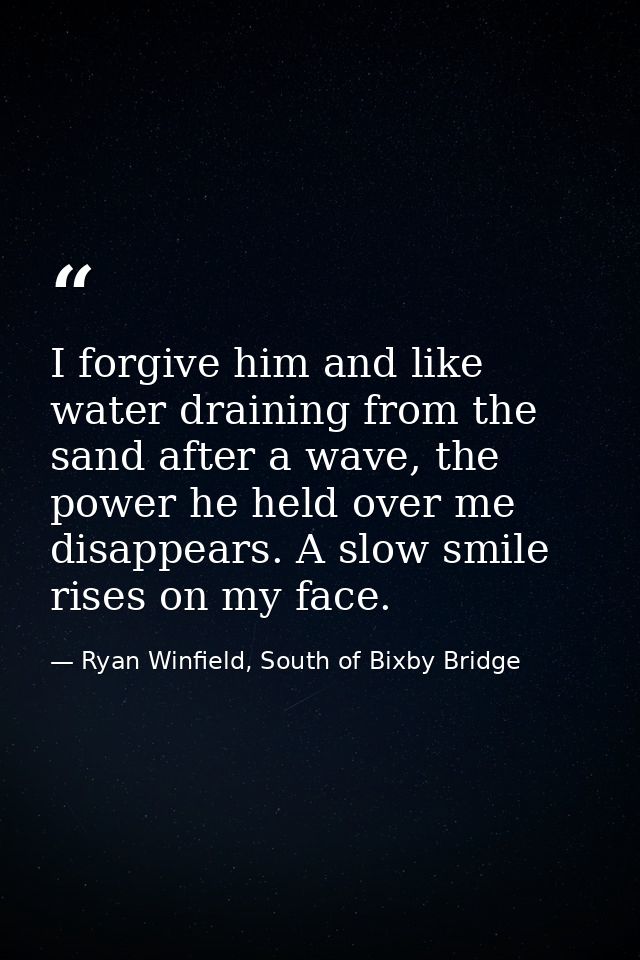 I forgive him and like water draining from the sand after a wave, the power he held over me disappears. A slow smile ris — Ryan Winfield, South of Bixby Bridge