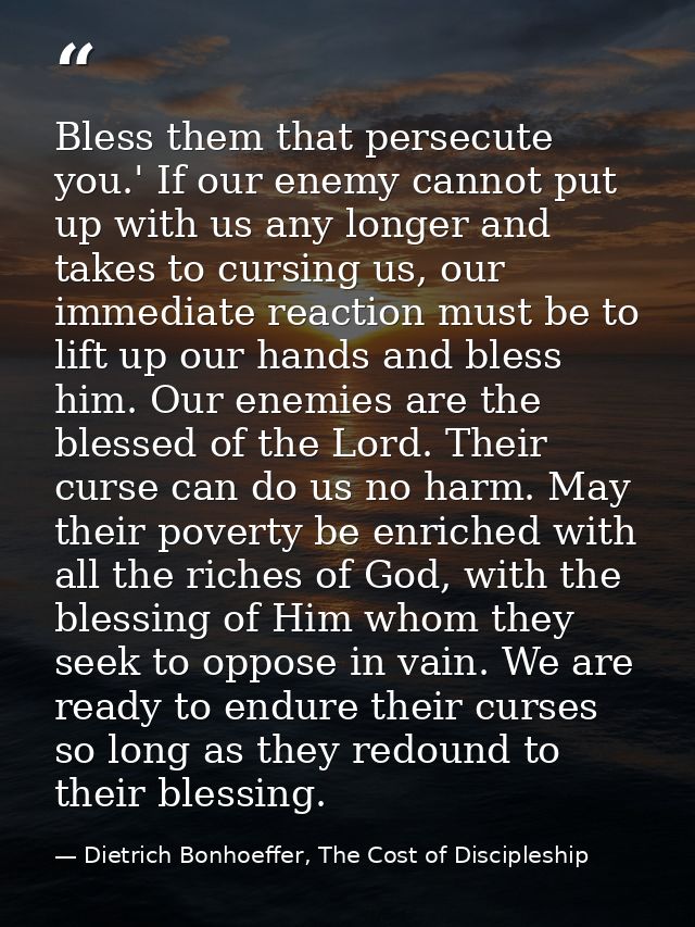 Bless them that persecute you.' If our enemy cannot put up with us any longer and takes to cursing us, our immediate rea — Dietrich Bonhoeffer, The Cost of Discipleship