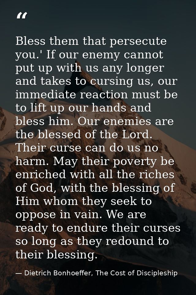 Bless them that persecute you.' If our enemy cannot put up with us any longer and takes to cursing us, our immediate rea — Dietrich Bonhoeffer, The Cost of Discipleship