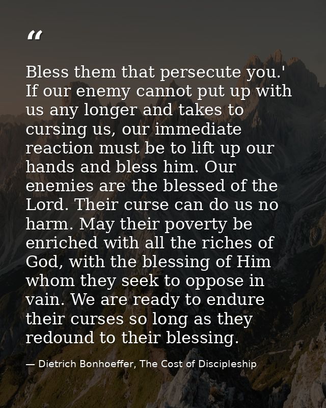 Bless them that persecute you.' If our enemy cannot put up with us any longer and takes to cursing us, our immediate rea — Dietrich Bonhoeffer, The Cost of Discipleship