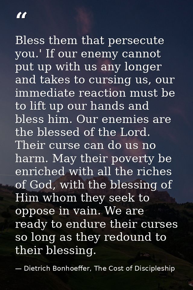Bless them that persecute you.' If our enemy cannot put up with us any longer and takes to cursing us, our immediate rea — Dietrich Bonhoeffer, The Cost of Discipleship
