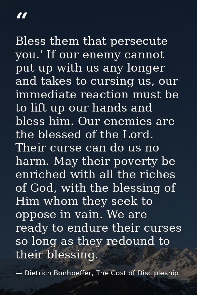 Bless them that persecute you.' If our enemy cannot put up with us any longer and takes to cursing us, our immediate rea — Dietrich Bonhoeffer, The Cost of Discipleship
