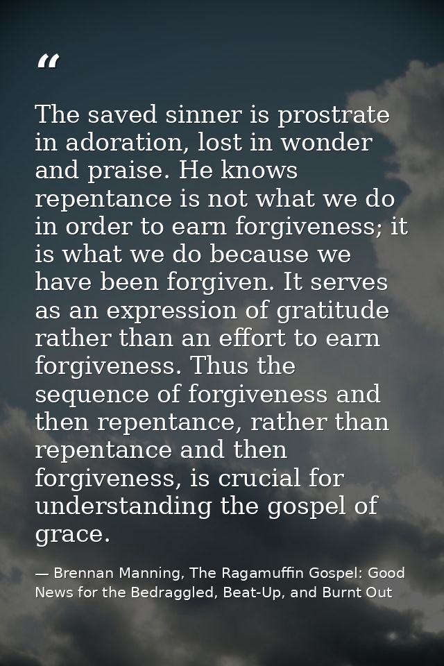 The saved sinner is prostrate in adoration, lost in wonder and praise. He knows repentance is not what we do in order to — Brennan Manning, The Ragamuffin Gospel: Good News for the Bedraggled, Beat-Up, and Burnt Out