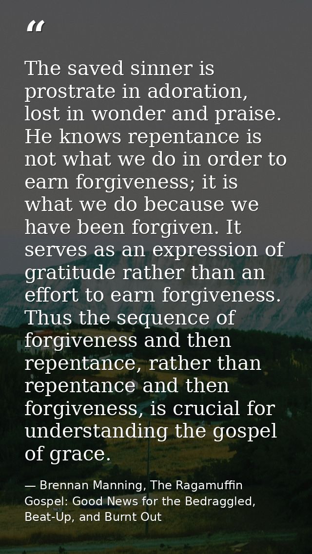 The saved sinner is prostrate in adoration, lost in wonder and praise. He knows repentance is not what we do in order to — Brennan Manning, The Ragamuffin Gospel: Good News for the Bedraggled, Beat-Up, and Burnt Out