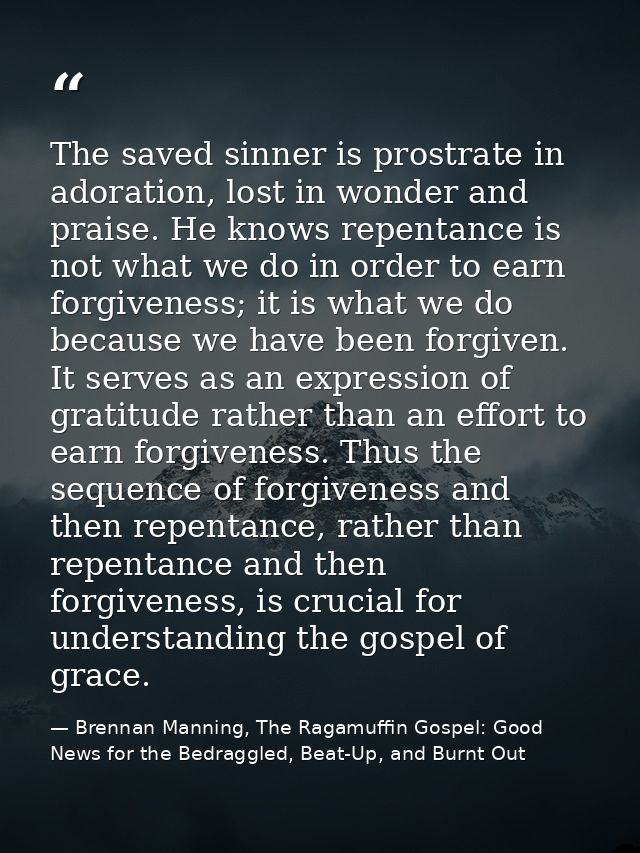 The saved sinner is prostrate in adoration, lost in wonder and praise. He knows repentance is not what we do in order to — Brennan Manning, The Ragamuffin Gospel: Good News for the Bedraggled, Beat-Up, and Burnt Out