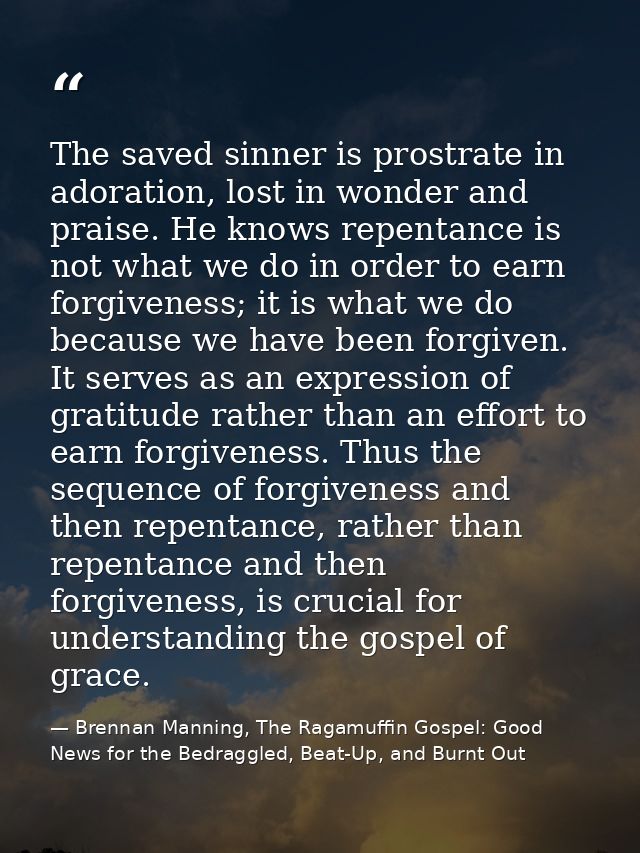 The saved sinner is prostrate in adoration, lost in wonder and praise. He knows repentance is not what we do in order to — Brennan Manning, The Ragamuffin Gospel: Good News for the Bedraggled, Beat-Up, and Burnt Out