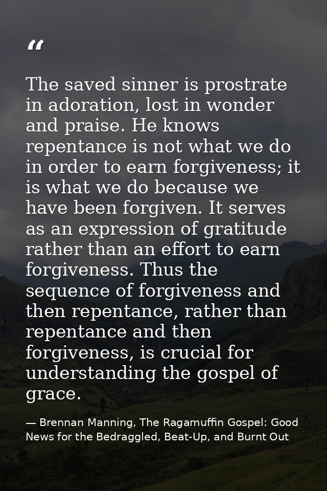 The saved sinner is prostrate in adoration, lost in wonder and praise. He knows repentance is not what we do in order to — Brennan Manning, The Ragamuffin Gospel: Good News for the Bedraggled, Beat-Up, and Burnt Out