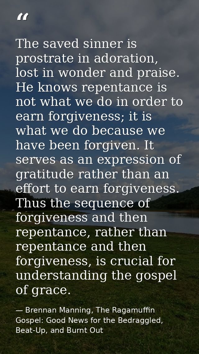 The saved sinner is prostrate in adoration, lost in wonder and praise. He knows repentance is not what we do in order to — Brennan Manning, The Ragamuffin Gospel: Good News for the Bedraggled, Beat-Up, and Burnt Out