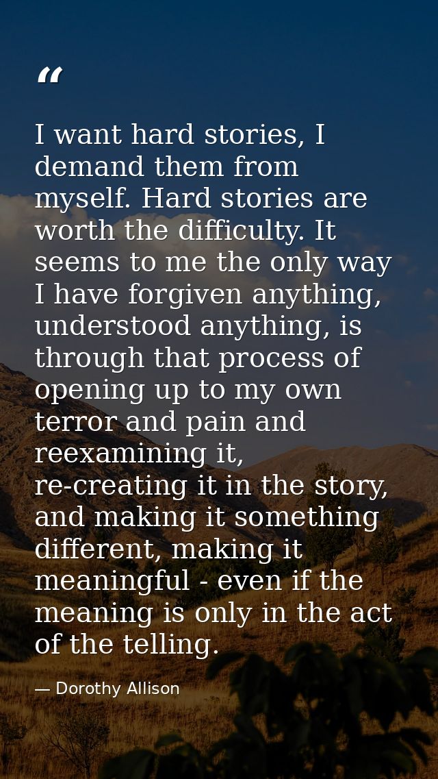 I want hard stories, I demand them from myself. Hard stories are worth the difficulty. It seems to me the only way I hav — Dorothy Allison