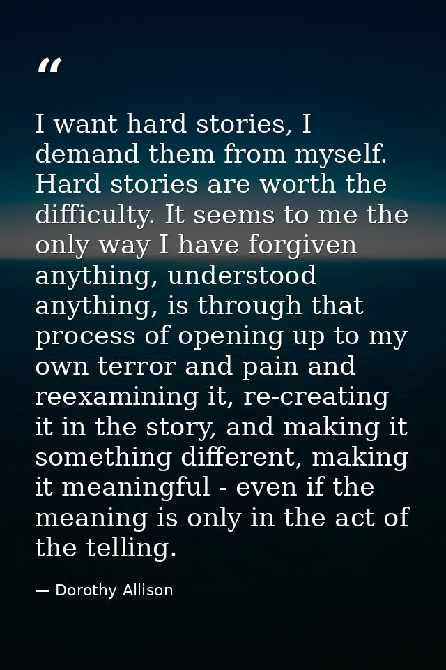 I want hard stories, I demand them from myself. Hard stories are worth the difficulty. It seems to me the only way I hav — Dorothy Allison