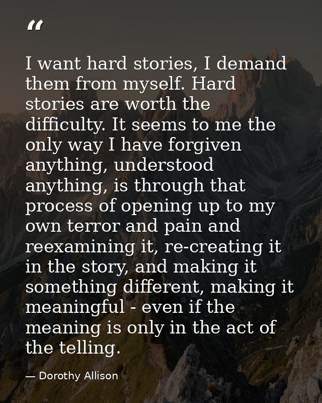 I want hard stories, I demand them from myself. Hard stories are worth the difficulty. It seems to me the only way I hav — Dorothy Allison