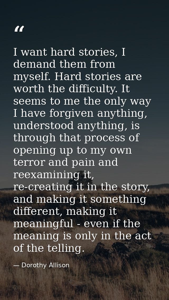 I want hard stories, I demand them from myself. Hard stories are worth the difficulty. It seems to me the only way I hav — Dorothy Allison