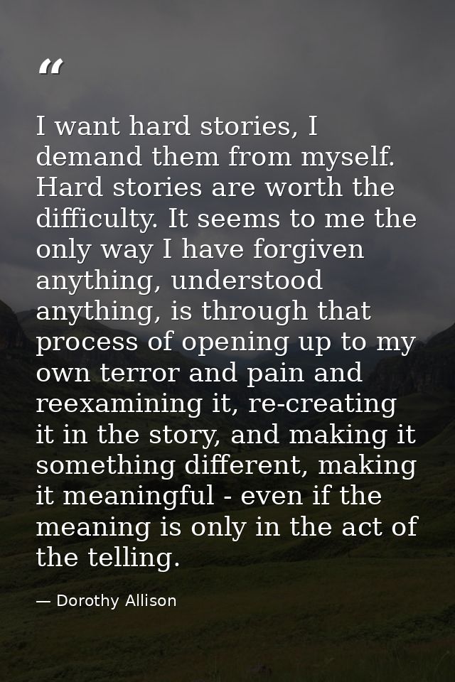 I want hard stories, I demand them from myself. Hard stories are worth the difficulty. It seems to me the only way I hav — Dorothy Allison
