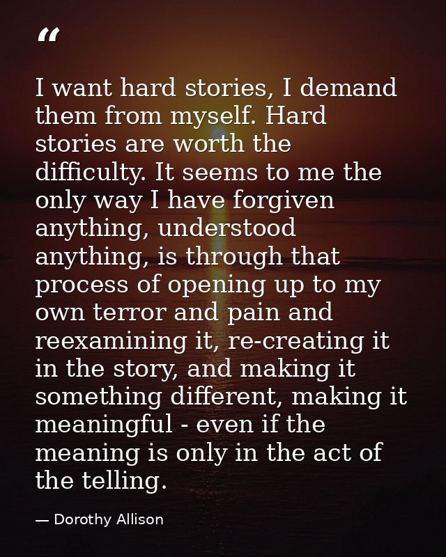 I want hard stories, I demand them from myself. Hard stories are worth the difficulty. It seems to me the only way I hav — Dorothy Allison