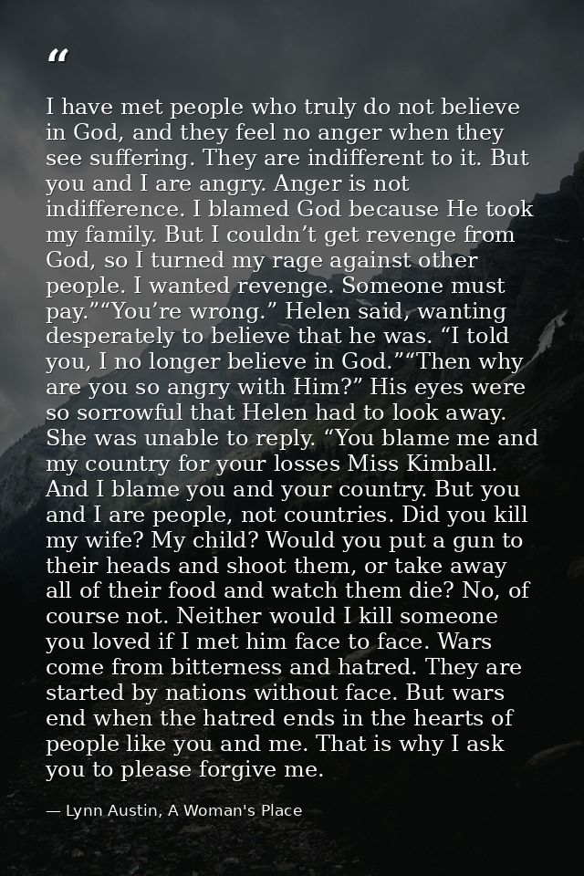 I have met people who truly do not believe in God, and they feel no anger when they see suffering. They are indifferent  — Lynn Austin, A Woman's Place