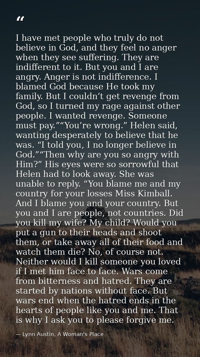I have met people who truly do not believe in God, and they feel no anger when they see suffering. They are indifferent  — Lynn Austin, A Woman's Place