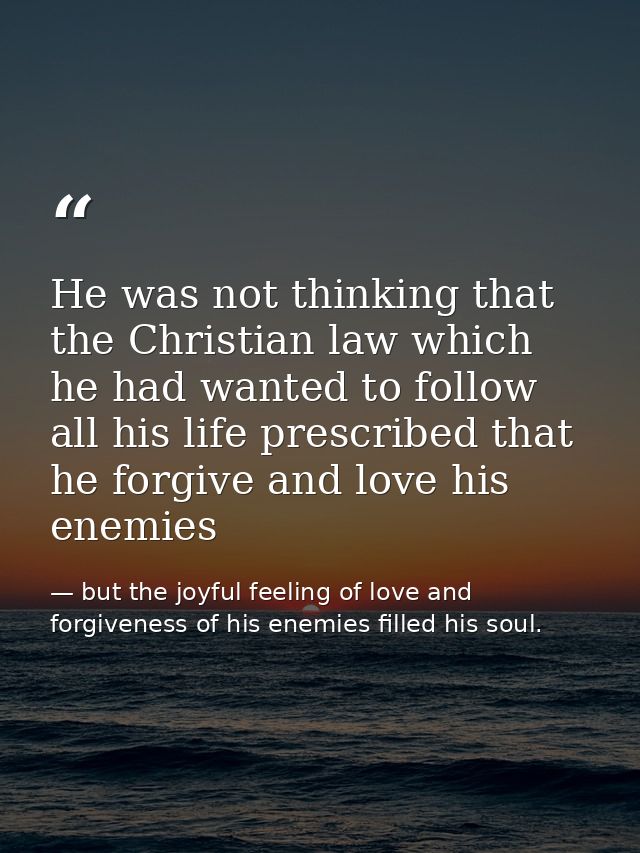 He was not thinking that the Christian law which he had wanted to follow all his life prescribed that he forgive and lov — but the joyful feeling of love and forgiveness of his enemies filled his soul.