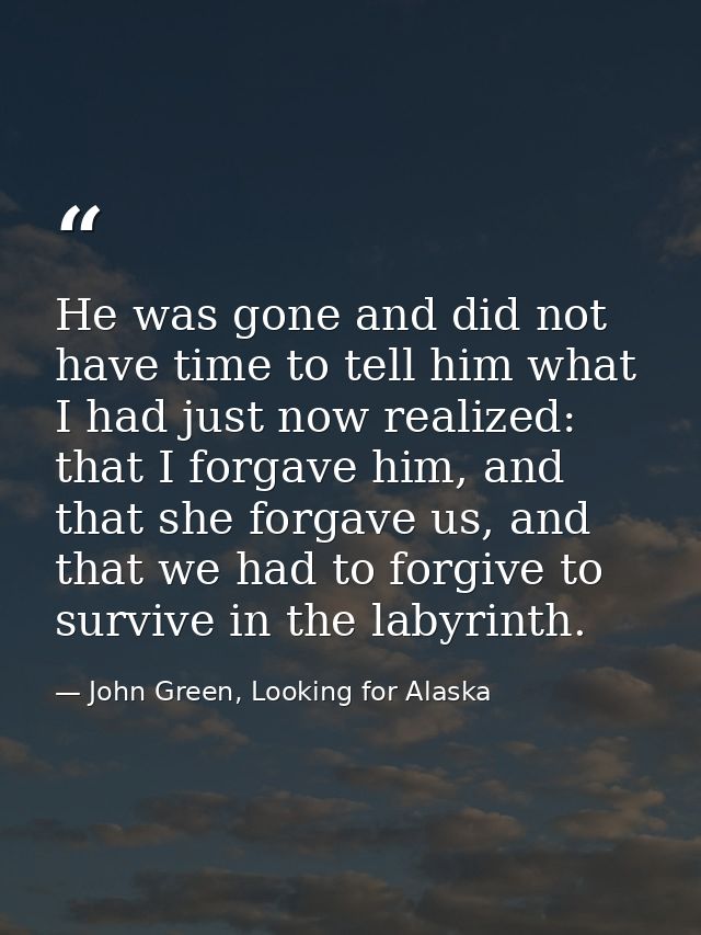 He was gone and did not have time to tell him what I had just now realized: that I forgave him, and that she forgave us, — John Green, Looking for Alaska