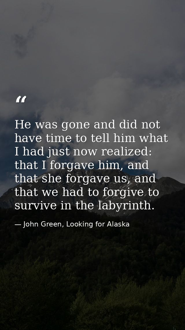 He was gone and did not have time to tell him what I had just now realized: that I forgave him, and that she forgave us, — John Green, Looking for Alaska