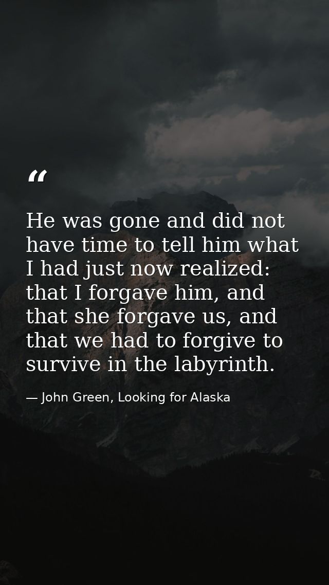 He was gone and did not have time to tell him what I had just now realized: that I forgave him, and that she forgave us, — John Green, Looking for Alaska