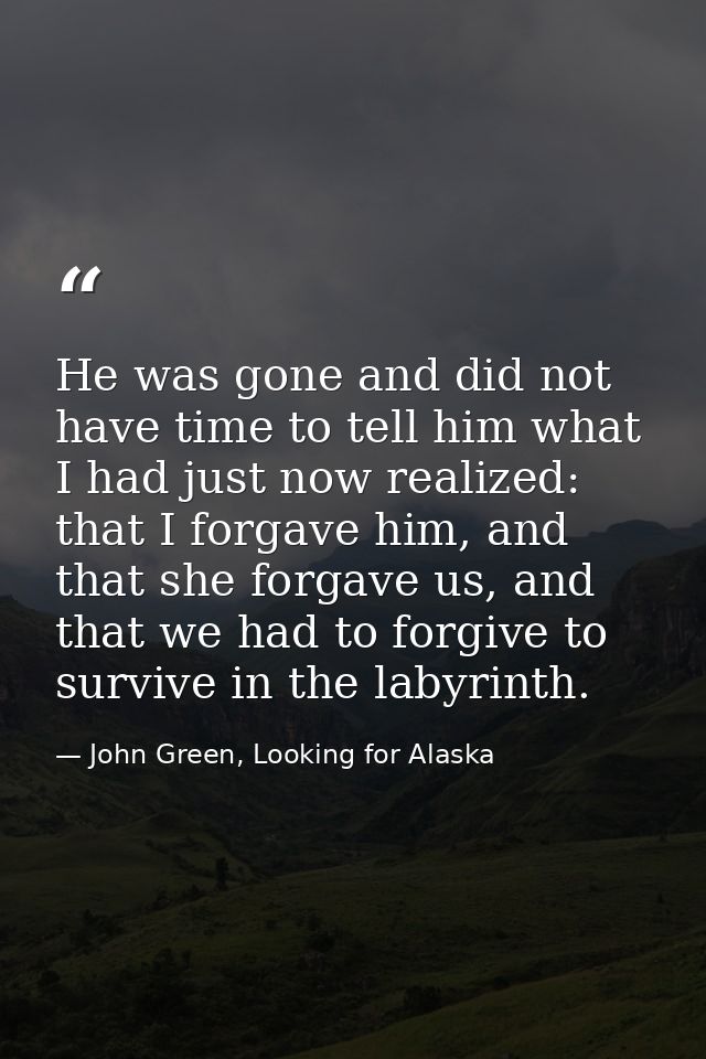 He was gone and did not have time to tell him what I had just now realized: that I forgave him, and that she forgave us, — John Green, Looking for Alaska