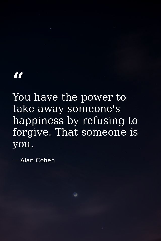 You have the power to take away someone's happiness by refusing to forgive. That someone is you. — Alan Cohen
