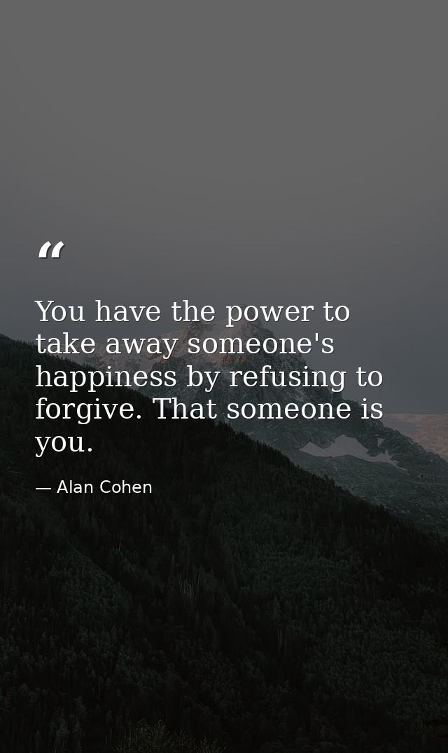 You have the power to take away someone's happiness by refusing to forgive. That someone is you. — Alan Cohen