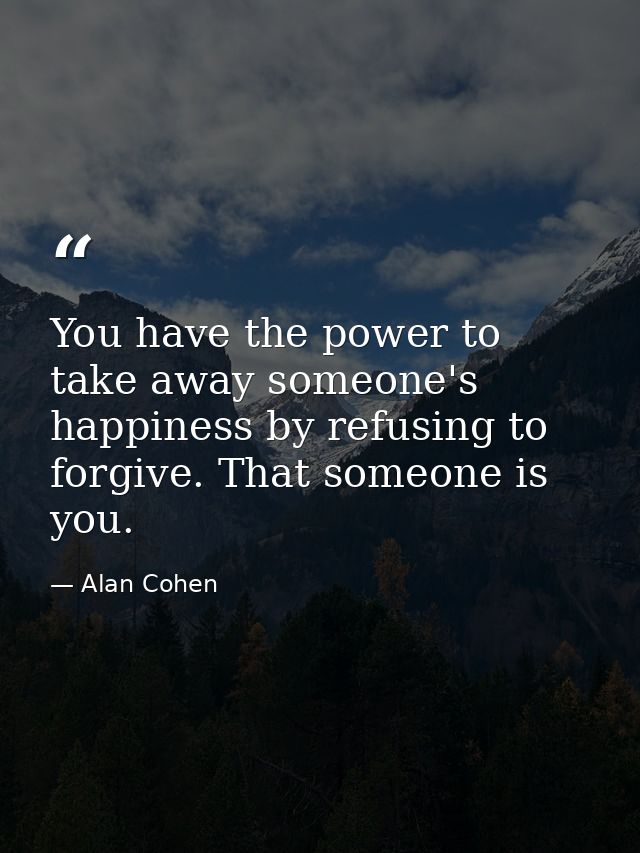 You have the power to take away someone's happiness by refusing to forgive. That someone is you. — Alan Cohen