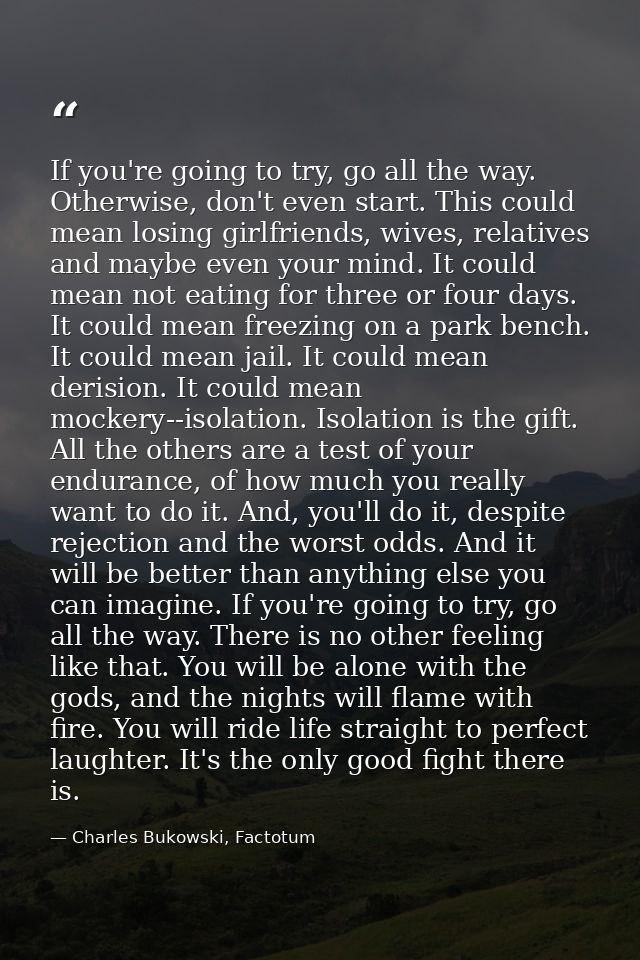 If you're going to try, go all the way. Otherwise, don't even start. This could mean losing girlfriends, wives, relative — Charles Bukowski, Factotum