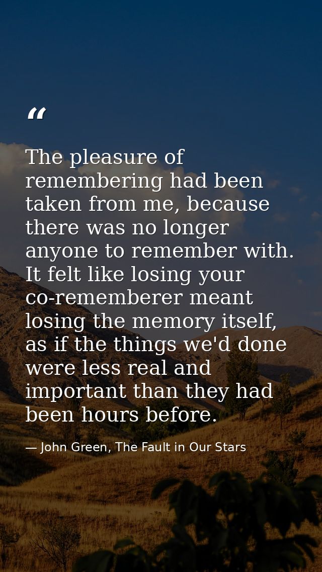 The pleasure of remembering had been taken from me, because there was no longer anyone to remember with. It felt like lo — John Green, The Fault in Our Stars
