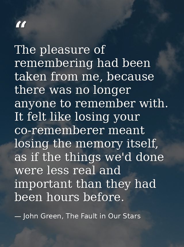 The pleasure of remembering had been taken from me, because there was no longer anyone to remember with. It felt like lo — John Green, The Fault in Our Stars